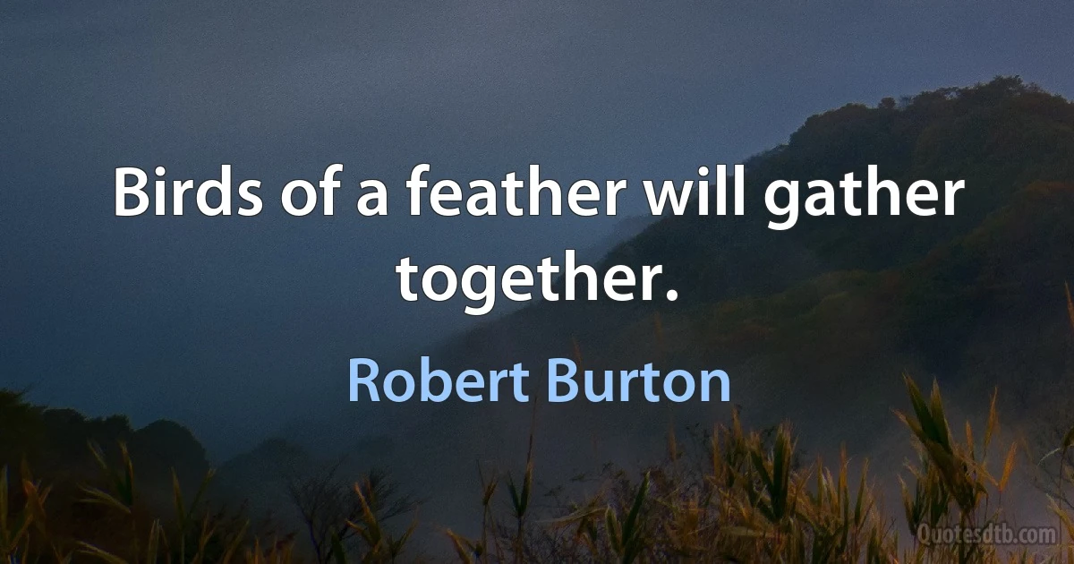 Birds of a feather will gather together. (Robert Burton)