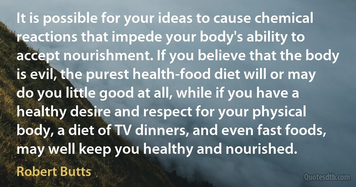 It is possible for your ideas to cause chemical reactions that impede your body's ability to accept nourishment. If you believe that the body is evil, the purest health-food diet will or may do you little good at all, while if you have a healthy desire and respect for your physical body, a diet of TV dinners, and even fast foods, may well keep you healthy and nourished. (Robert Butts)