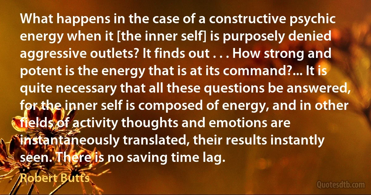 What happens in the case of a constructive psychic energy when it [the inner self] is purposely denied aggressive outlets? It finds out . . . How strong and potent is the energy that is at its command?... It is quite necessary that all these questions be answered, for the inner self is composed of energy, and in other fields of activity thoughts and emotions are instantaneously translated, their results instantly seen. There is no saving time lag. (Robert Butts)