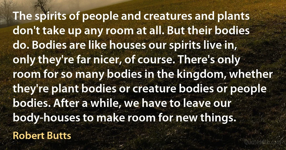 The spirits of people and creatures and plants don't take up any room at all. But their bodies do. Bodies are like houses our spirits live in, only they're far nicer, of course. There's only room for so many bodies in the kingdom, whether they're plant bodies or creature bodies or people bodies. After a while, we have to leave our body-houses to make room for new things. (Robert Butts)