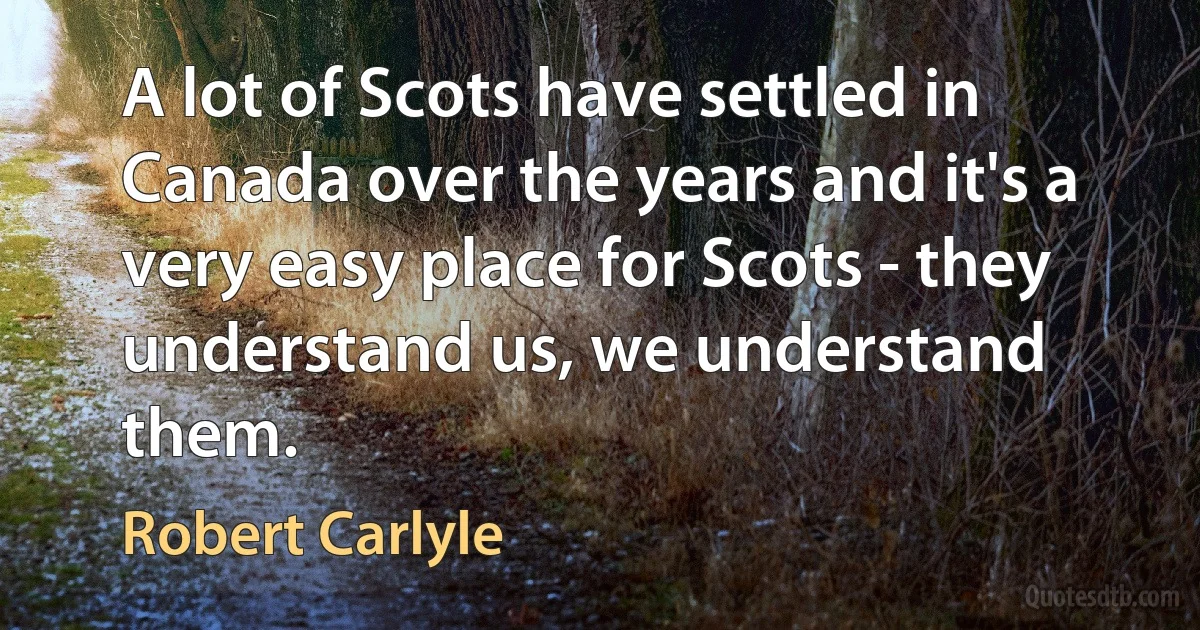 A lot of Scots have settled in Canada over the years and it's a very easy place for Scots - they understand us, we understand them. (Robert Carlyle)