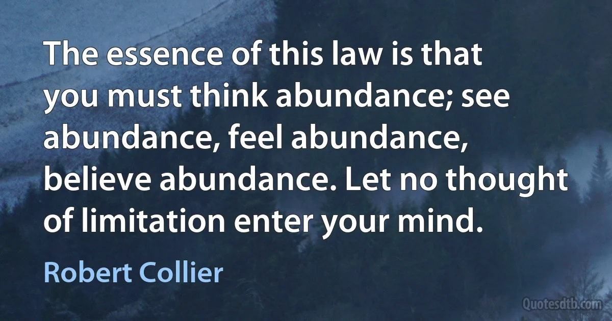 The essence of this law is that you must think abundance; see abundance, feel abundance, believe abundance. Let no thought of limitation enter your mind. (Robert Collier)