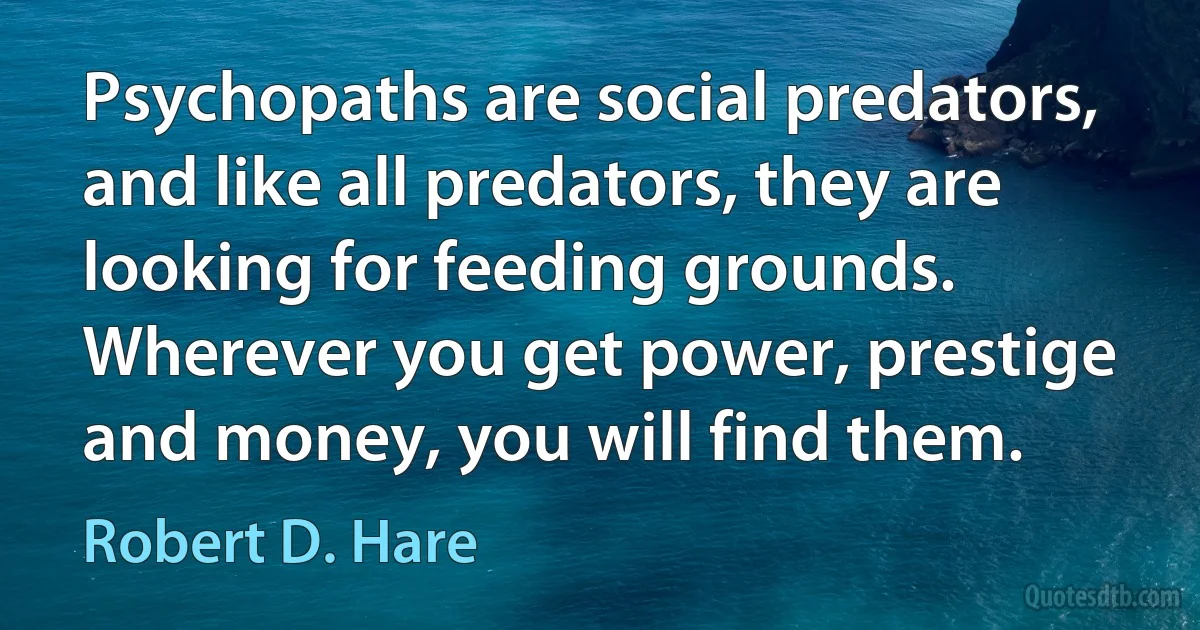 Psychopaths are social predators, and like all predators, they are looking for feeding grounds. Wherever you get power, prestige and money, you will find them. (Robert D. Hare)