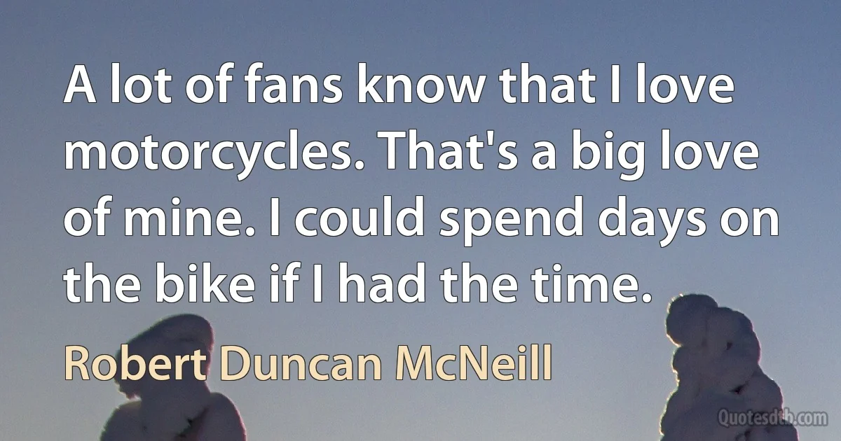 A lot of fans know that I love motorcycles. That's a big love of mine. I could spend days on the bike if I had the time. (Robert Duncan McNeill)