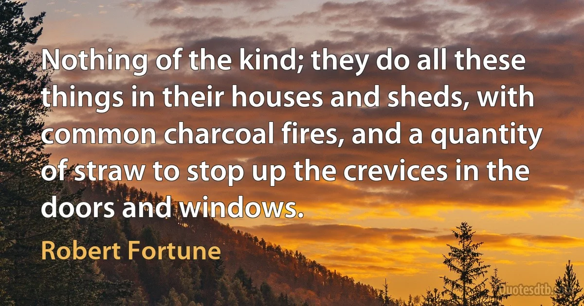 Nothing of the kind; they do all these things in their houses and sheds, with common charcoal fires, and a quantity of straw to stop up the crevices in the doors and windows. (Robert Fortune)