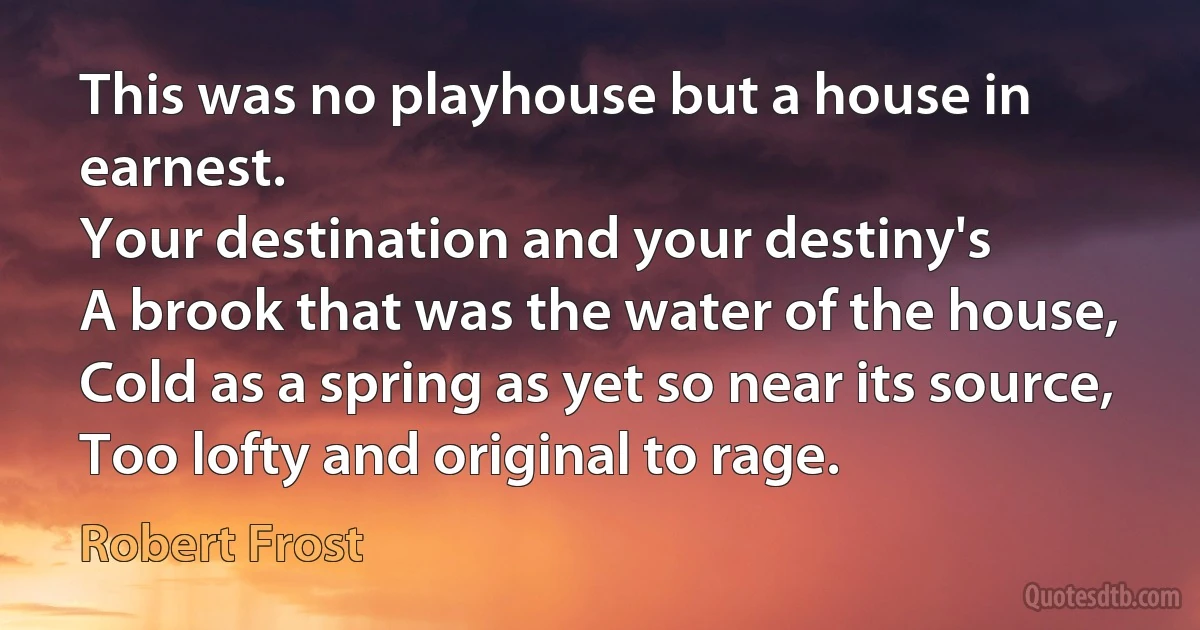 This was no playhouse but a house in earnest.
Your destination and your destiny's
A brook that was the water of the house,
Cold as a spring as yet so near its source,
Too lofty and original to rage. (Robert Frost)