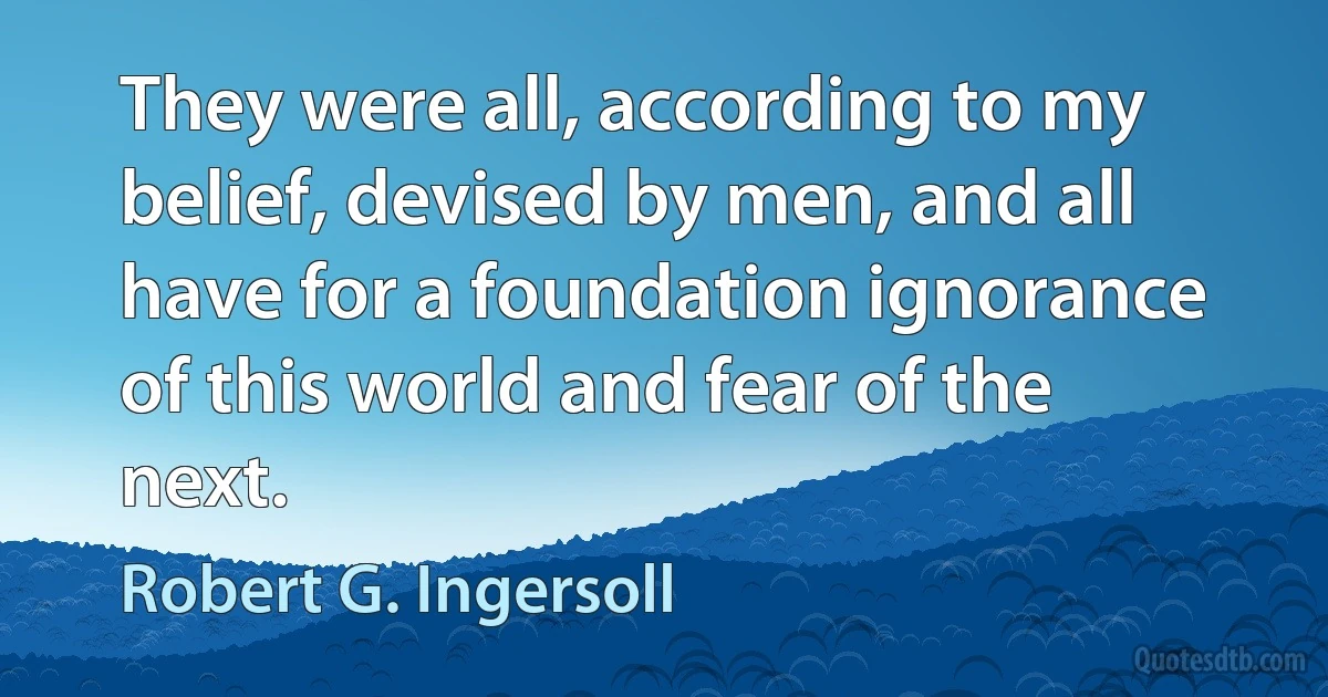 They were all, according to my belief, devised by men, and all have for a foundation ignorance of this world and fear of the next. (Robert G. Ingersoll)