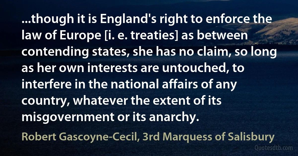 ...though it is England's right to enforce the law of Europe [i. e. treaties] as between contending states, she has no claim, so long as her own interests are untouched, to interfere in the national affairs of any country, whatever the extent of its misgovernment or its anarchy. (Robert Gascoyne-Cecil, 3rd Marquess of Salisbury)