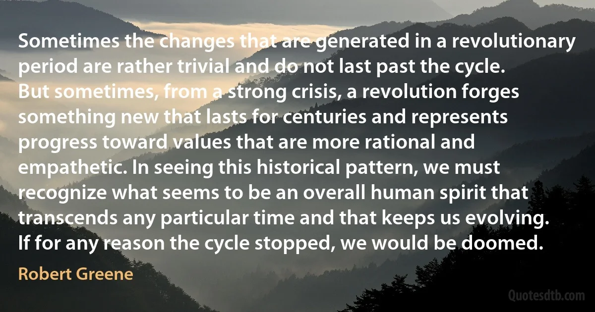 Sometimes the changes that are generated in a revolutionary period are rather trivial and do not last past the cycle. But sometimes, from a strong crisis, a revolution forges something new that lasts for centuries and represents progress toward values that are more rational and empathetic. In seeing this historical pattern, we must recognize what seems to be an overall human spirit that transcends any particular time and that keeps us evolving. If for any reason the cycle stopped, we would be doomed. (Robert Greene)