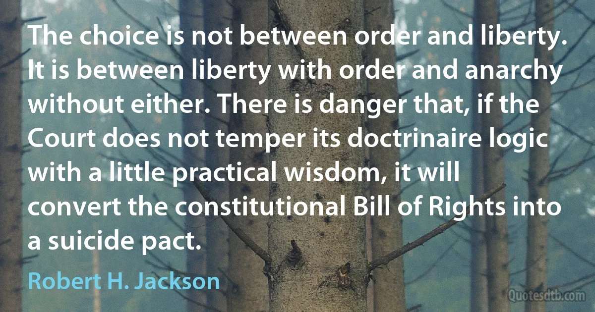 The choice is not between order and liberty. It is between liberty with order and anarchy without either. There is danger that, if the Court does not temper its doctrinaire logic with a little practical wisdom, it will convert the constitutional Bill of Rights into a suicide pact. (Robert H. Jackson)