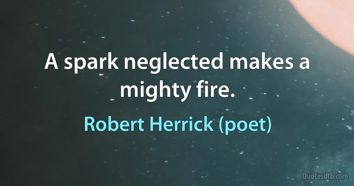 A spark neglected makes a mighty fire. (Robert Herrick (poet))