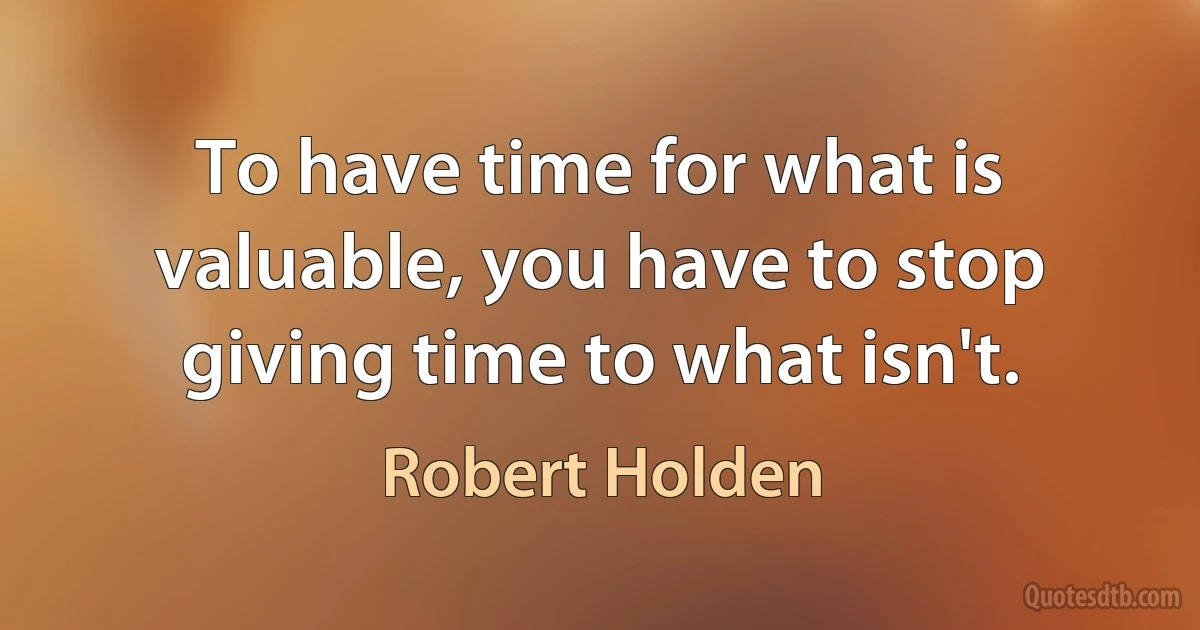 To have time for what is valuable, you have to stop giving time to what isn't. (Robert Holden)