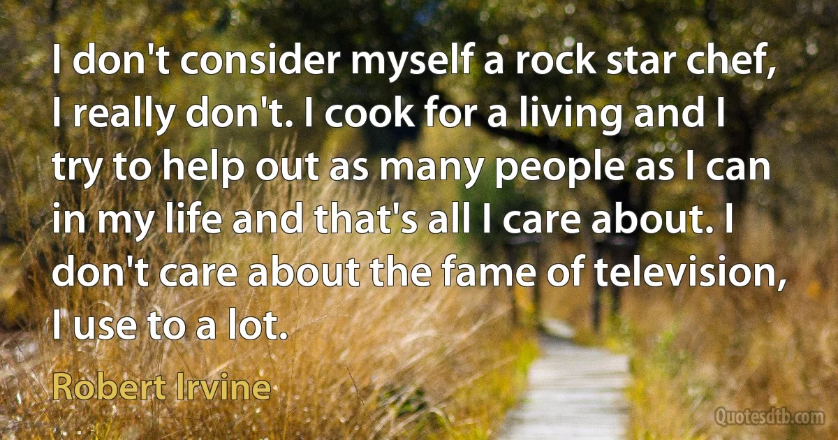 I don't consider myself a rock star chef, I really don't. I cook for a living and I try to help out as many people as I can in my life and that's all I care about. I don't care about the fame of television, I use to a lot. (Robert Irvine)