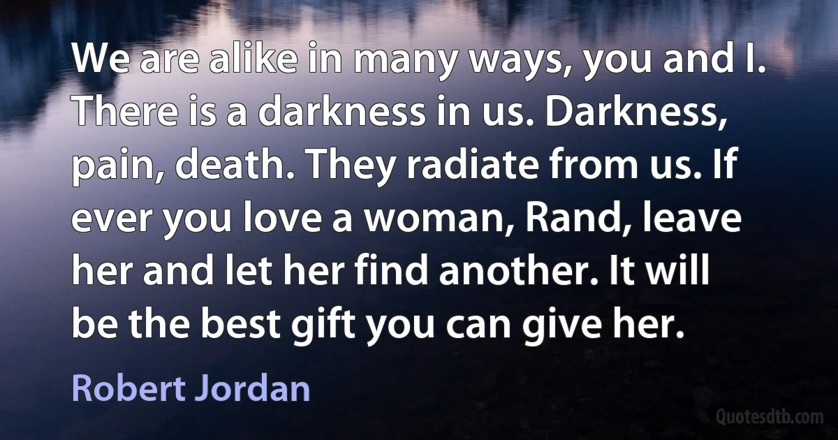 We are alike in many ways, you and I. There is a darkness in us. Darkness, pain, death. They radiate from us. If ever you love a woman, Rand, leave her and let her find another. It will be the best gift you can give her. (Robert Jordan)