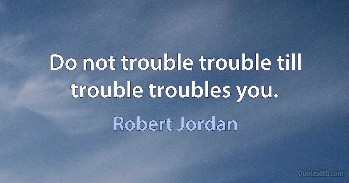 Do not trouble trouble till trouble troubles you. (Robert Jordan)