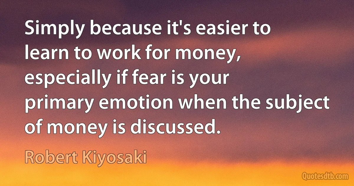 Simply because it's easier to learn to work for money, especially if fear is your primary emotion when the subject of money is discussed. (Robert Kiyosaki)