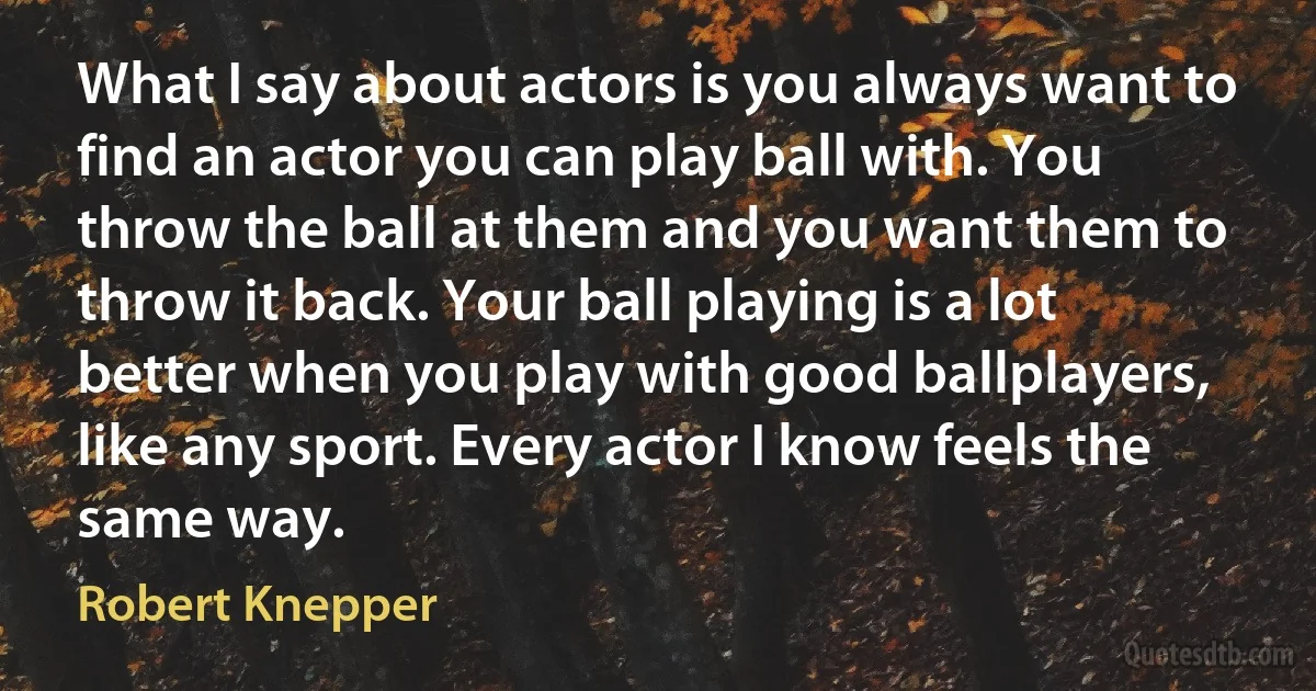 What I say about actors is you always want to find an actor you can play ball with. You throw the ball at them and you want them to throw it back. Your ball playing is a lot better when you play with good ballplayers, like any sport. Every actor I know feels the same way. (Robert Knepper)