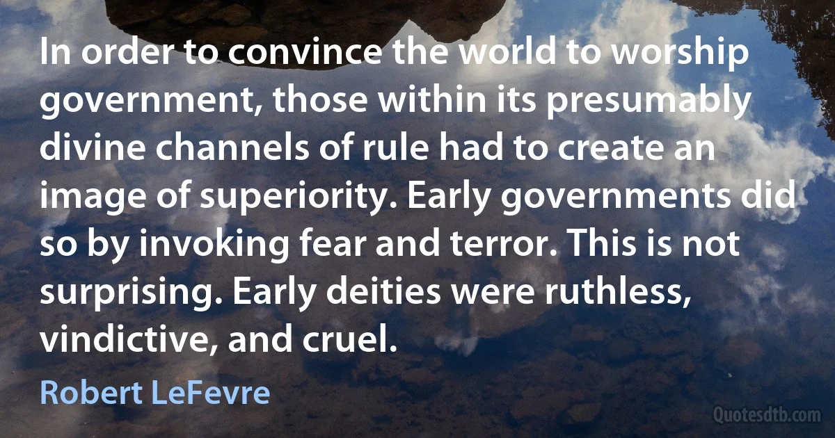 In order to convince the world to worship government, those within its presumably divine channels of rule had to create an image of superiority. Early governments did so by invoking fear and terror. This is not surprising. Early deities were ruthless, vindictive, and cruel. (Robert LeFevre)