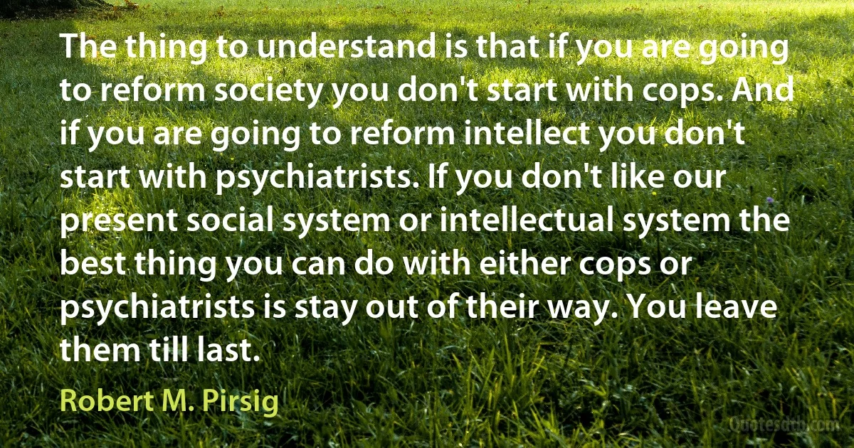 The thing to understand is that if you are going to reform society you don't start with cops. And if you are going to reform intellect you don't start with psychiatrists. If you don't like our present social system or intellectual system the best thing you can do with either cops or psychiatrists is stay out of their way. You leave them till last. (Robert M. Pirsig)