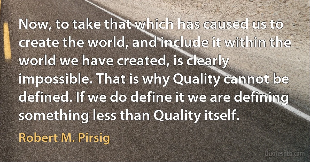 Now, to take that which has caused us to create the world, and include it within the world we have created, is clearly impossible. That is why Quality cannot be defined. If we do define it we are defining something less than Quality itself. (Robert M. Pirsig)