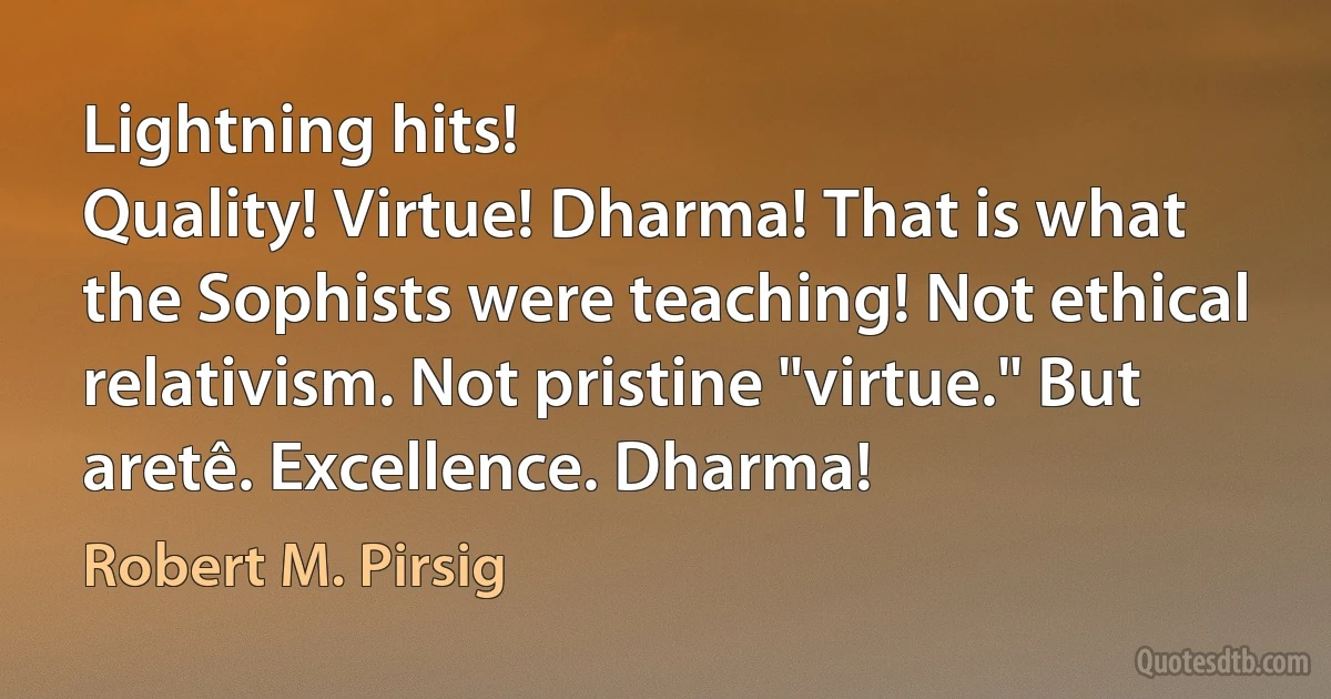 Lightning hits!
Quality! Virtue! Dharma! That is what the Sophists were teaching! Not ethical relativism. Not pristine "virtue." But aretê. Excellence. Dharma! (Robert M. Pirsig)