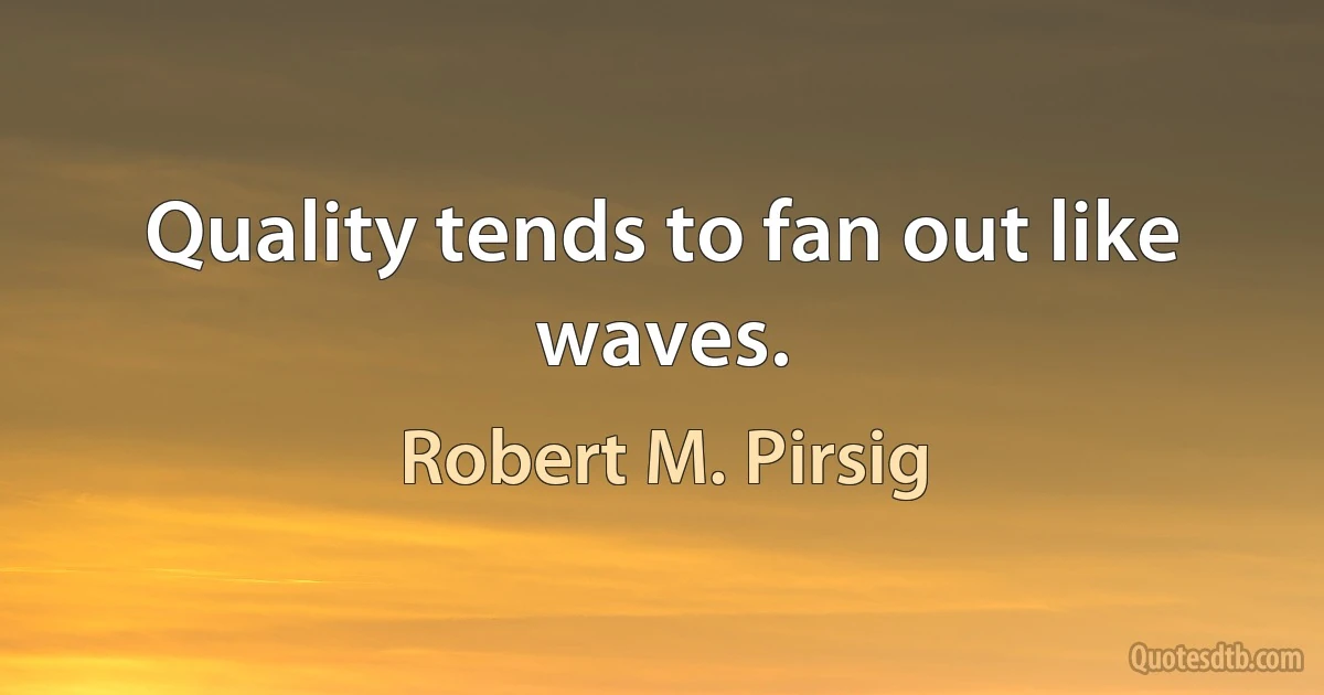 Quality tends to fan out like waves. (Robert M. Pirsig)