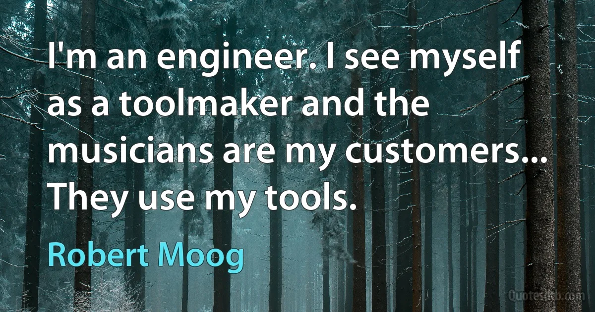 I'm an engineer. I see myself as a toolmaker and the musicians are my customers... They use my tools. (Robert Moog)