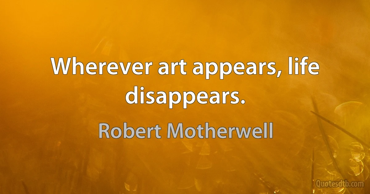 Wherever art appears, life disappears. (Robert Motherwell)