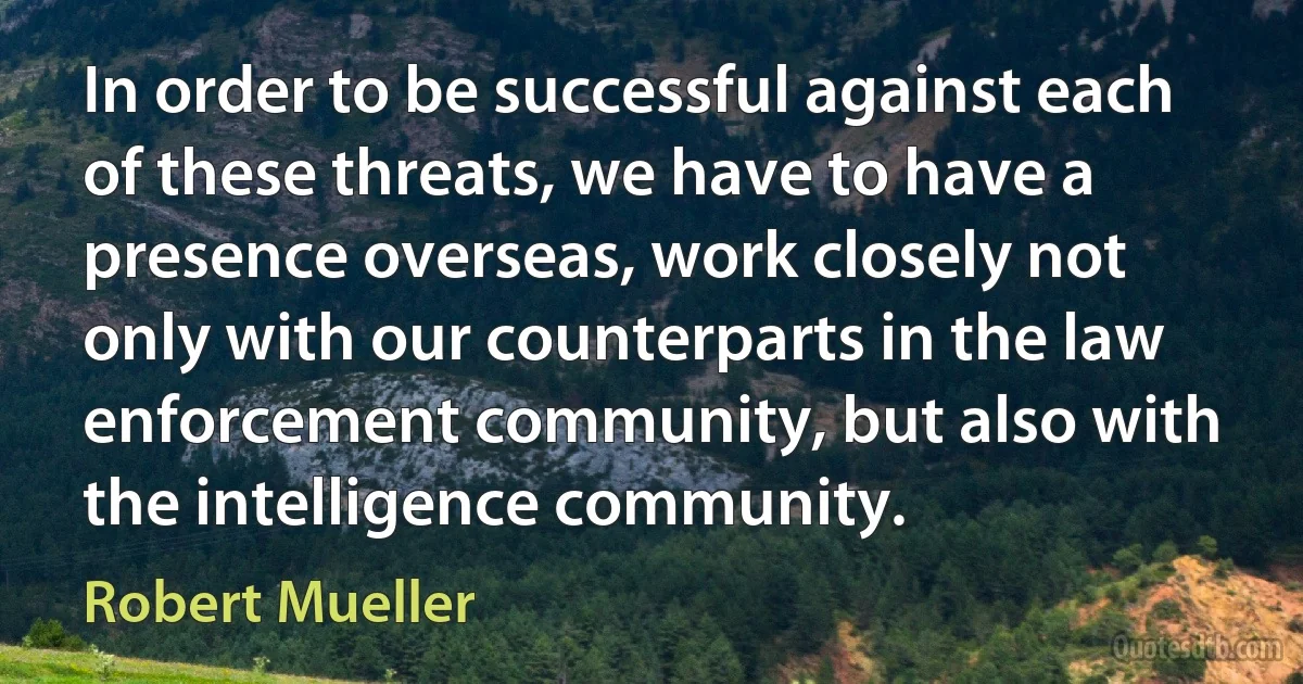 In order to be successful against each of these threats, we have to have a presence overseas, work closely not only with our counterparts in the law enforcement community, but also with the intelligence community. (Robert Mueller)