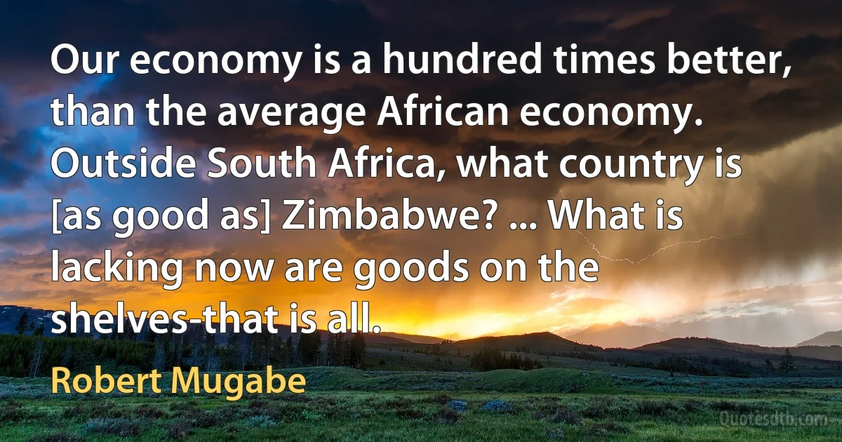 Our economy is a hundred times better, than the average African economy. Outside South Africa, what country is [as good as] Zimbabwe? ... What is lacking now are goods on the shelves-that is all. (Robert Mugabe)