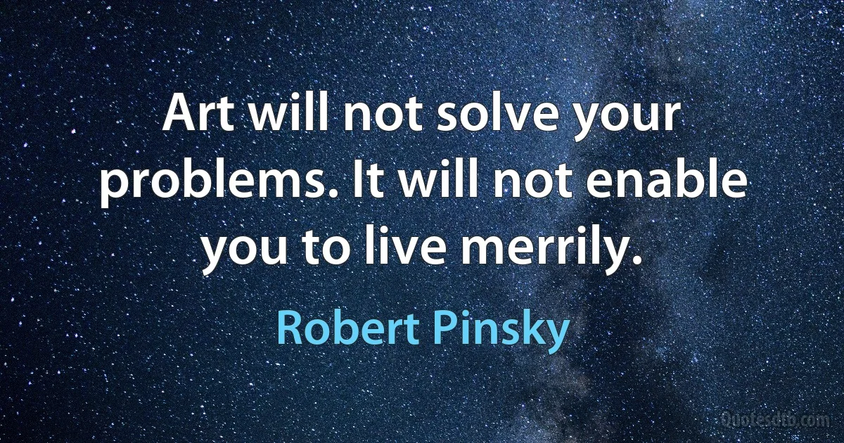 Art will not solve your problems. It will not enable you to live merrily. (Robert Pinsky)