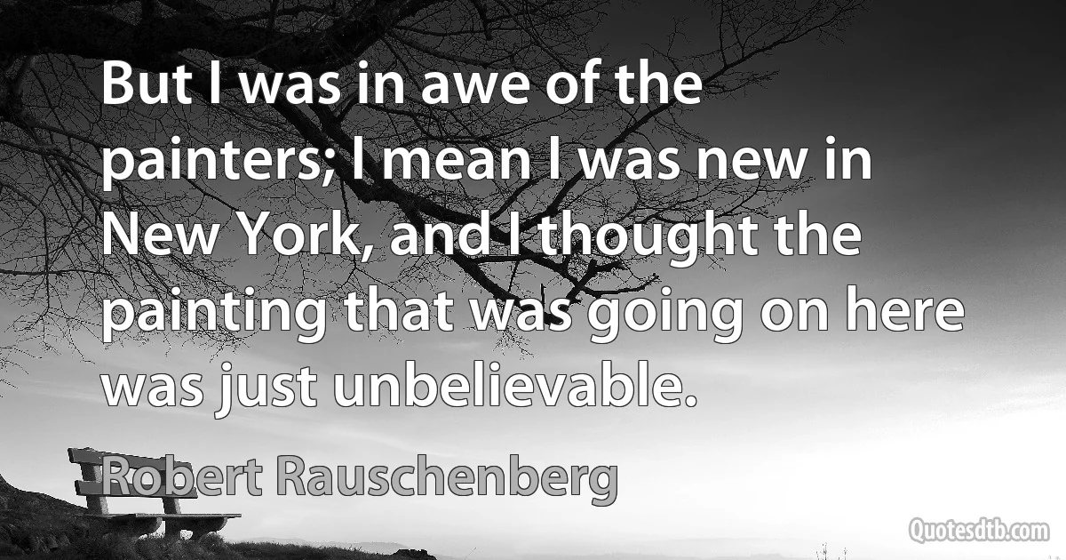 But I was in awe of the painters; I mean I was new in New York, and I thought the painting that was going on here was just unbelievable. (Robert Rauschenberg)