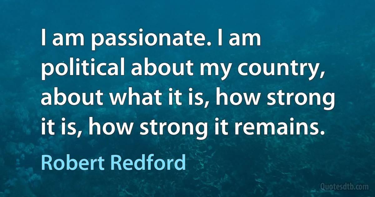 I am passionate. I am political about my country, about what it is, how strong it is, how strong it remains. (Robert Redford)