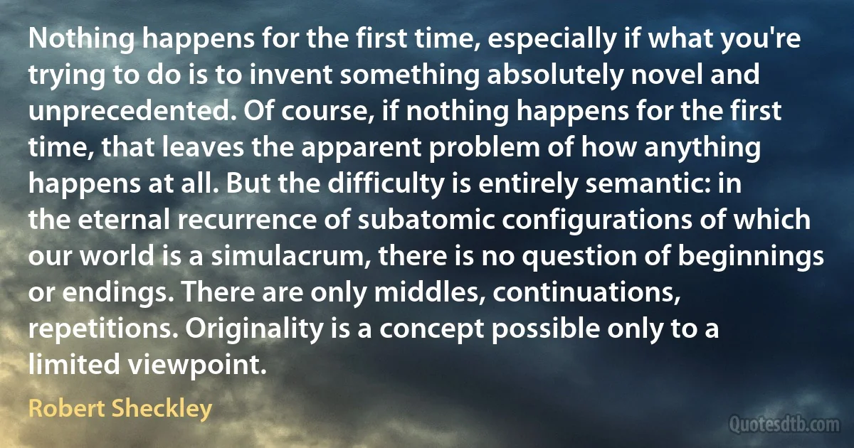 Nothing happens for the first time, especially if what you're trying to do is to invent something absolutely novel and unprecedented. Of course, if nothing happens for the first time, that leaves the apparent problem of how anything happens at all. But the difficulty is entirely semantic: in the eternal recurrence of subatomic configurations of which our world is a simulacrum, there is no question of beginnings or endings. There are only middles, continuations, repetitions. Originality is a concept possible only to a limited viewpoint. (Robert Sheckley)