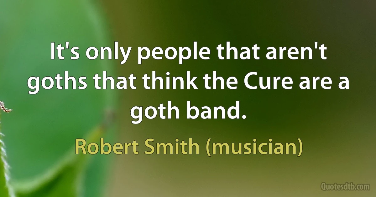 It's only people that aren't goths that think the Cure are a goth band. (Robert Smith (musician))