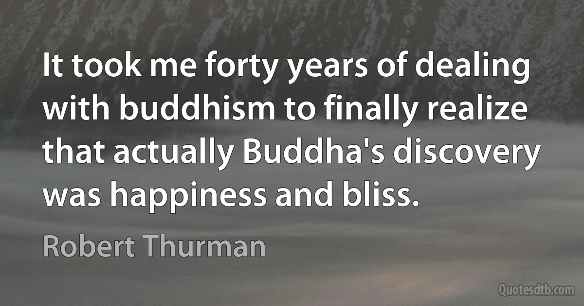 It took me forty years of dealing with buddhism to finally realize that actually Buddha's discovery was happiness and bliss. (Robert Thurman)