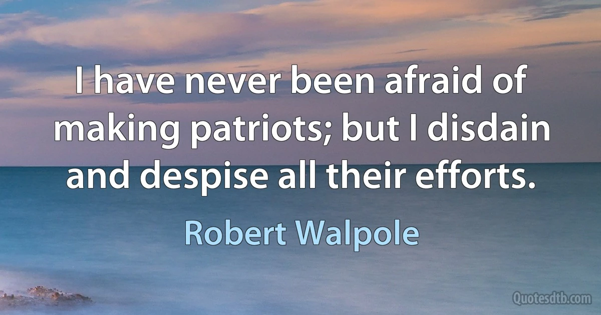 I have never been afraid of making patriots; but I disdain and despise all their efforts. (Robert Walpole)