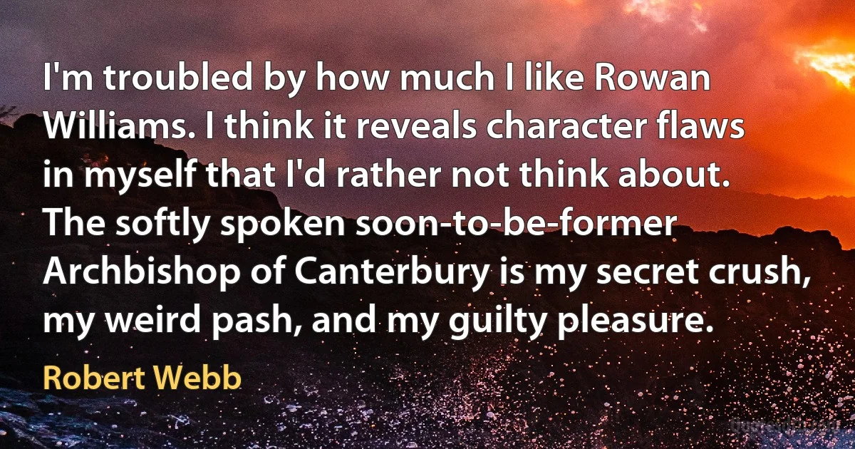 I'm troubled by how much I like Rowan Williams. I think it reveals character flaws in myself that I'd rather not think about. The softly spoken soon-to-be-former Archbishop of Canterbury is my secret crush, my weird pash, and my guilty pleasure. (Robert Webb)