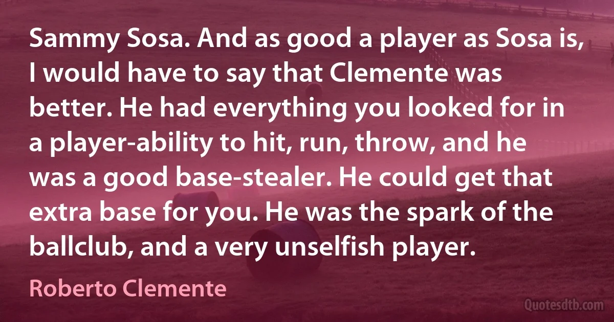 Sammy Sosa. And as good a player as Sosa is, I would have to say that Clemente was better. He had everything you looked for in a player-ability to hit, run, throw, and he was a good base-stealer. He could get that extra base for you. He was the spark of the ballclub, and a very unselfish player. (Roberto Clemente)