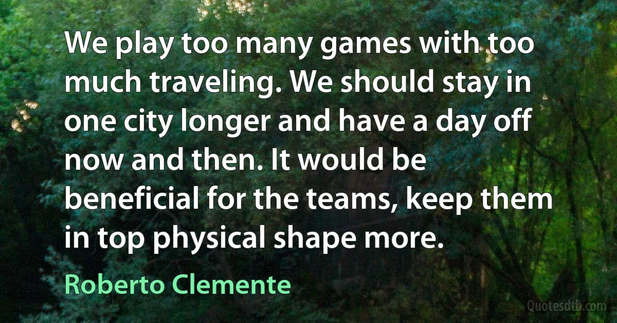 We play too many games with too much traveling. We should stay in one city longer and have a day off now and then. It would be beneficial for the teams, keep them in top physical shape more. (Roberto Clemente)