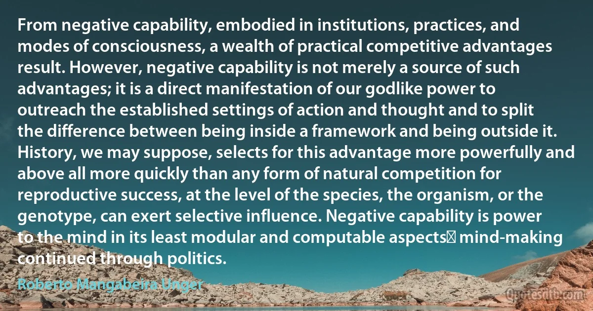 From negative capability, embodied in institutions, practices, and modes of consciousness, a wealth of practical competitive advantages result. However, negative capability is not merely a source of such advantages; it is a direct manifestation of our godlike power to outreach the established settings of action and thought and to split the difference between being inside a framework and being outside it. History, we may suppose, selects for this advantage more powerfully and above all more quickly than any form of natural competition for reproductive success, at the level of the species, the organism, or the genotype, can exert selective influence. Negative capability is power to the mind in its least modular and computable aspectsː mind-making continued through politics. (Roberto Mangabeira Unger)