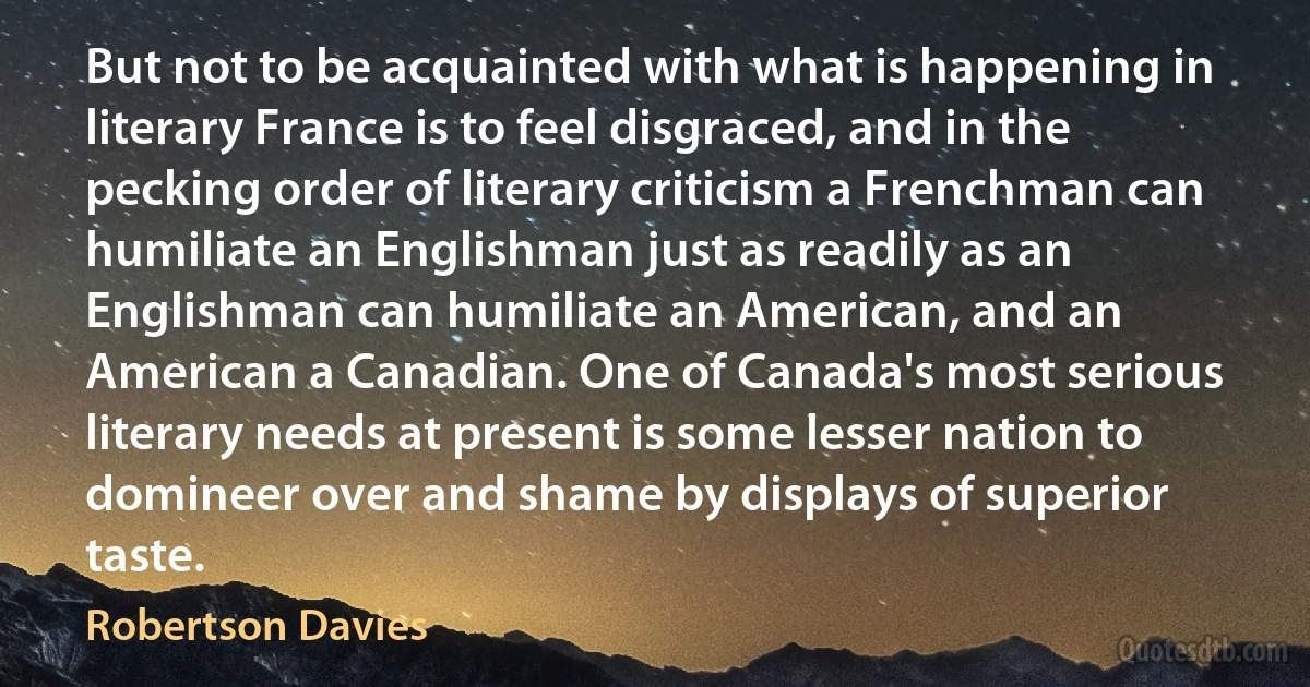 But not to be acquainted with what is happening in literary France is to feel disgraced, and in the pecking order of literary criticism a Frenchman can humiliate an Englishman just as readily as an Englishman can humiliate an American, and an American a Canadian. One of Canada's most serious literary needs at present is some lesser nation to domineer over and shame by displays of superior taste. (Robertson Davies)