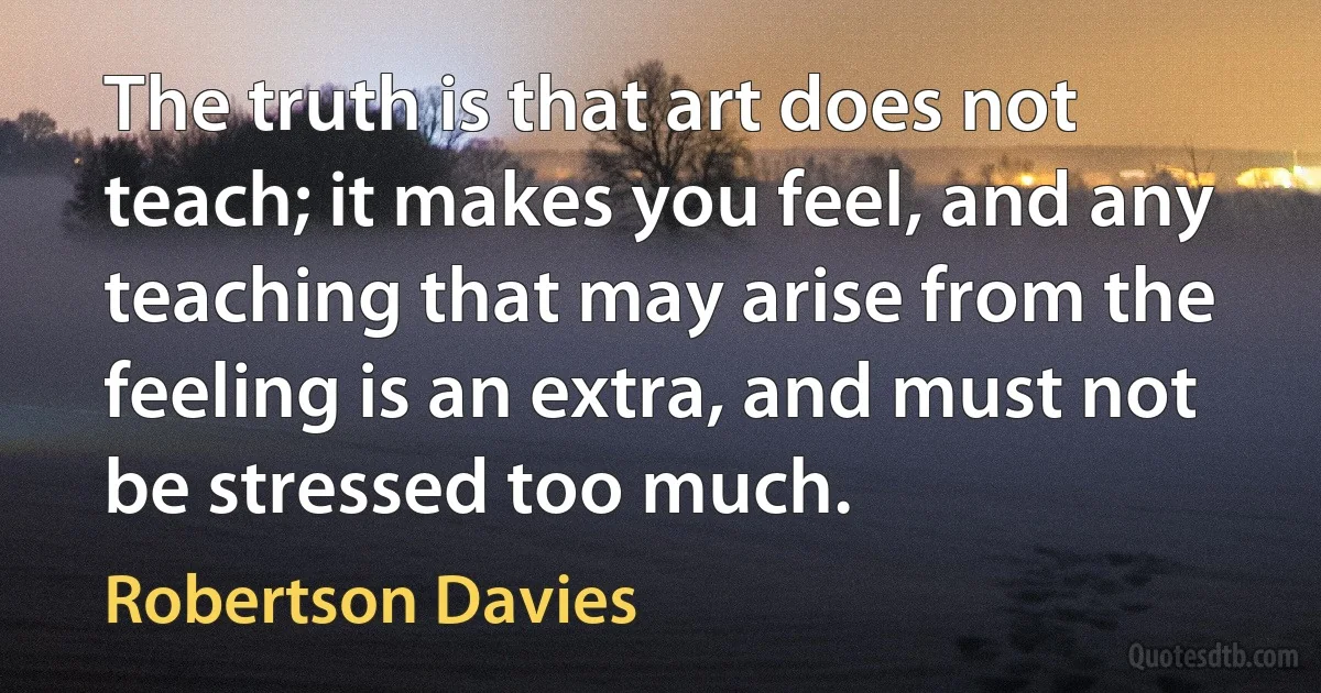 The truth is that art does not teach; it makes you feel, and any teaching that may arise from the feeling is an extra, and must not be stressed too much. (Robertson Davies)