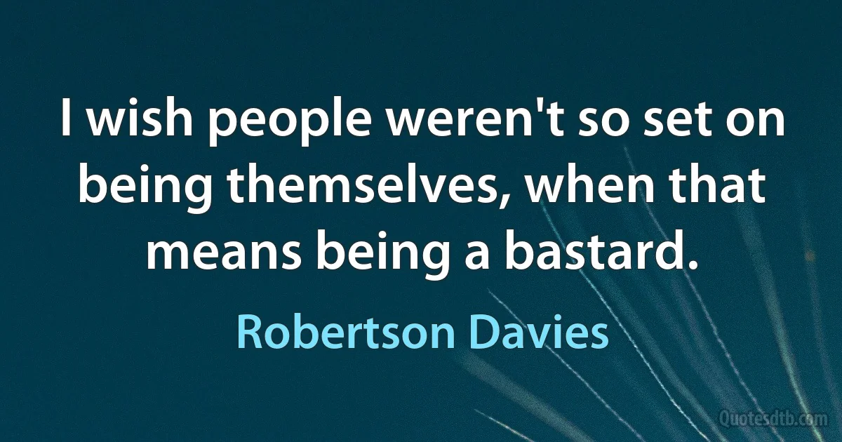 I wish people weren't so set on being themselves, when that means being a bastard. (Robertson Davies)