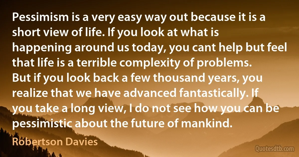Pessimism is a very easy way out because it is a short view of life. If you look at what is happening around us today, you cant help but feel that life is a terrible complexity of problems. But if you look back a few thousand years, you realize that we have advanced fantastically. If you take a long view, I do not see how you can be pessimistic about the future of mankind. (Robertson Davies)