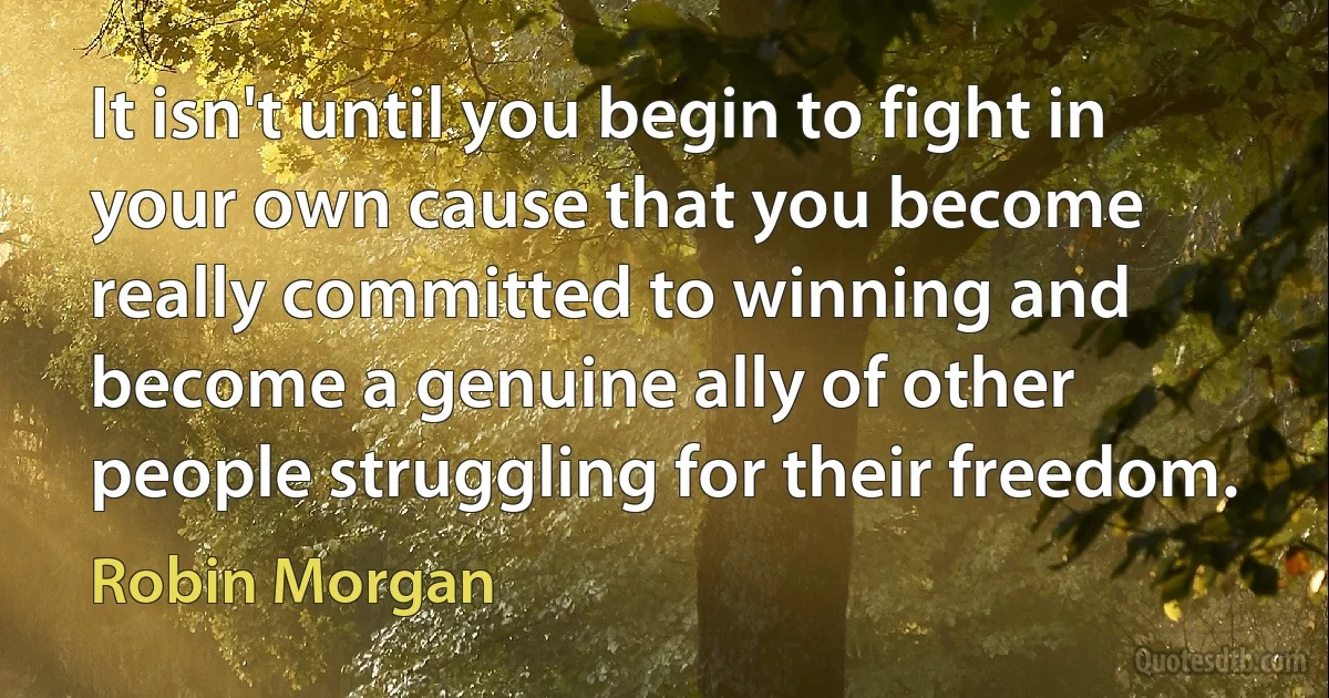 It isn't until you begin to fight in your own cause that you become really committed to winning and become a genuine ally of other people struggling for their freedom. (Robin Morgan)