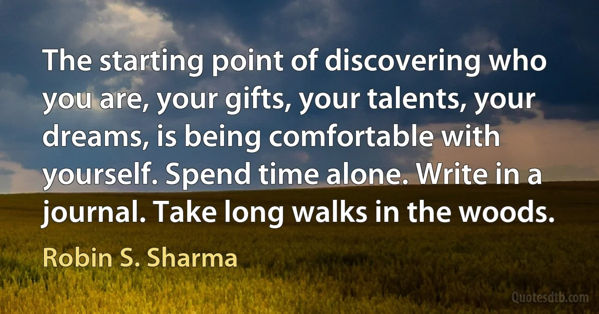 The starting point of discovering who you are, your gifts, your talents, your dreams, is being comfortable with yourself. Spend time alone. Write in a journal. Take long walks in the woods. (Robin S. Sharma)