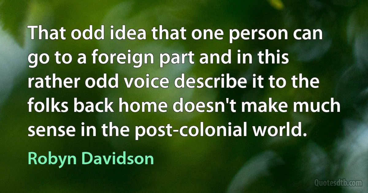 That odd idea that one person can go to a foreign part and in this rather odd voice describe it to the folks back home doesn't make much sense in the post-colonial world. (Robyn Davidson)