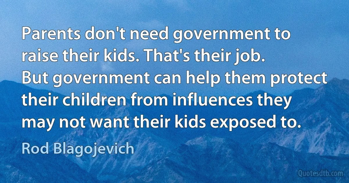 Parents don't need government to raise their kids. That's their job. But government can help them protect their children from influences they may not want their kids exposed to. (Rod Blagojevich)