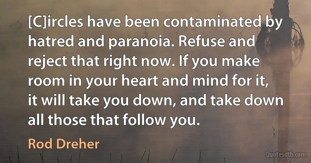 [C]ircles have been contaminated by hatred and paranoia. Refuse and reject that right now. If you make room in your heart and mind for it, it will take you down, and take down all those that follow you. (Rod Dreher)